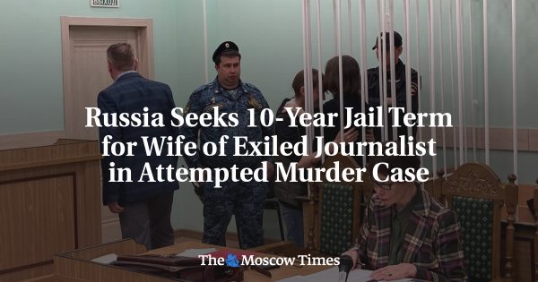 Russia Seeks 10-Year Jail Term for Wife of Exiled Journalist in Attempted Murder Case