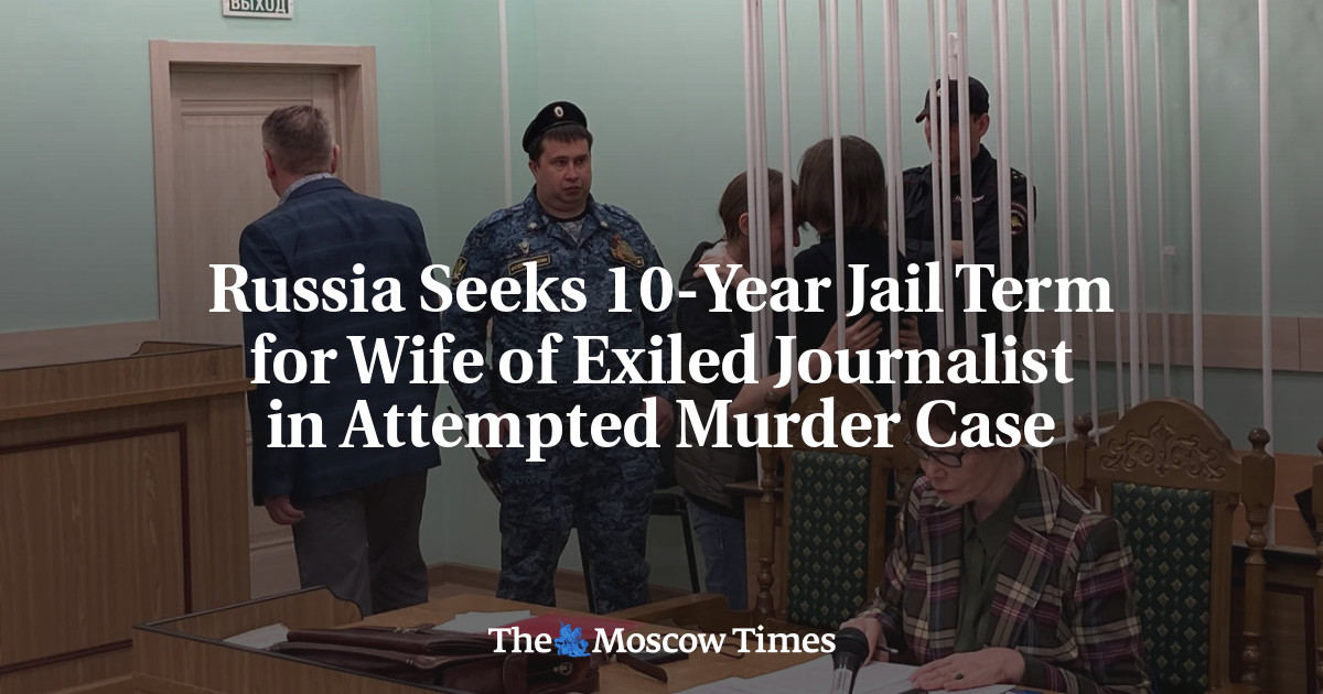 Russia Seeks 10-Year Jail Term for Wife of Exiled Journalist in Attempted Murder Case